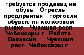 требуется продавец на обувь › Отрасль предприятия ­ торговля обувью на колхозном рынке - Чувашия респ., Чебоксары г. Работа » Вакансии   . Чувашия респ.,Чебоксары г.